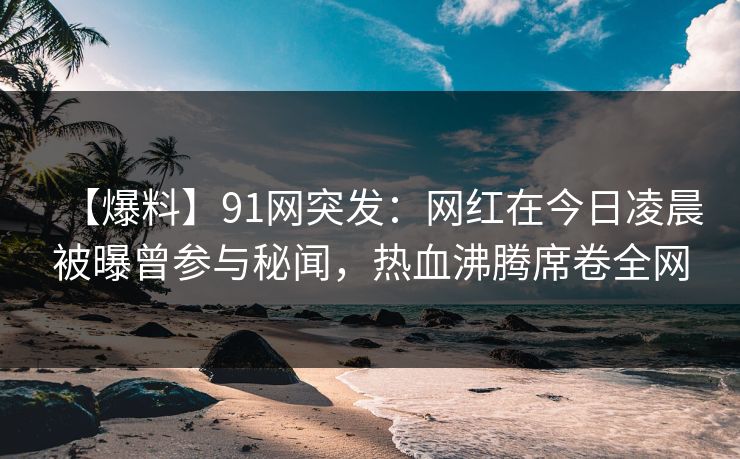 【爆料】91网突发：网红在今日凌晨被曝曾参与秘闻，热血沸腾席卷全网