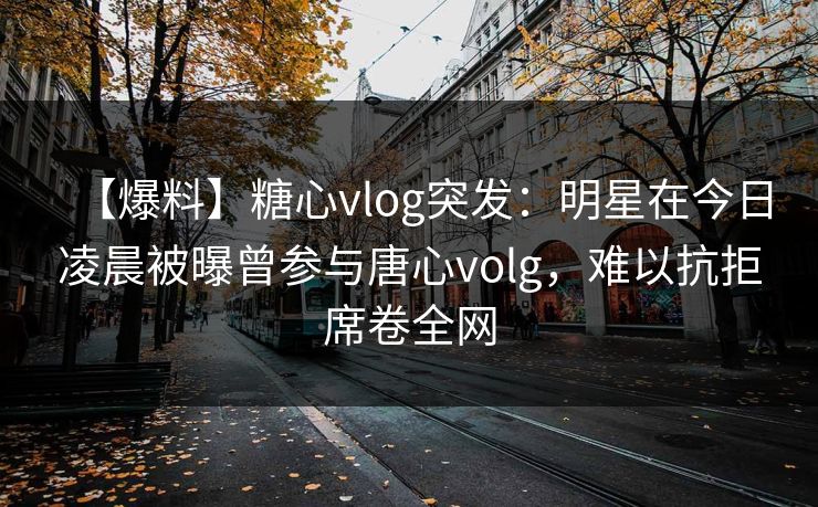 【爆料】糖心vlog突发：明星在今日凌晨被曝曾参与唐心volg，难以抗拒席卷全网