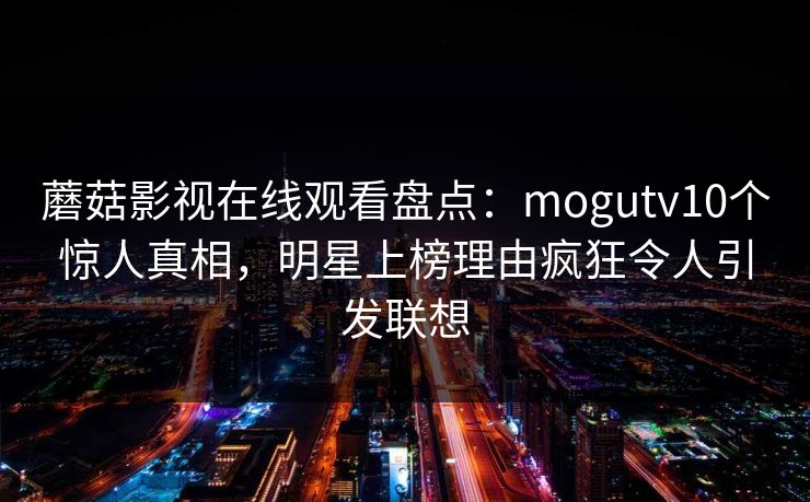 蘑菇影视在线观看盘点：mogutv10个惊人真相，明星上榜理由疯狂令人引发联想