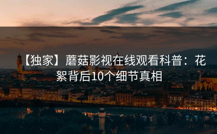 【独家】蘑菇影视在线观看科普：花絮背后10个细节真相