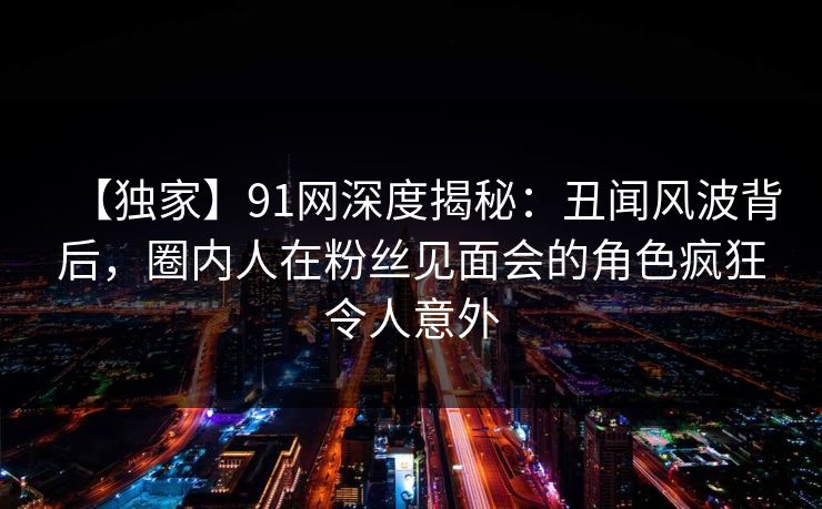 【独家】91网深度揭秘:丑闻风波背后,圈内人在粉丝见面会的角色疯狂令人意外 【独家】91网深度揭秘:丑闻风波背后,圈内人在粉丝见面会的角色疯狂令人意外