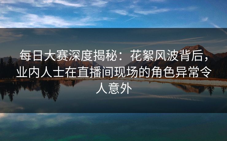 每日大赛深度揭秘：花絮风波背后，业内人士在直播间现场的角色异常令人意外