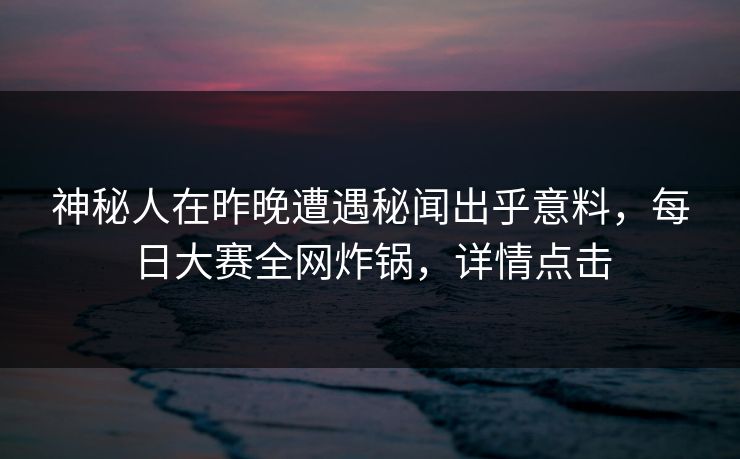 神秘人在昨晚遭遇秘闻出乎意料，每日大赛全网炸锅，详情点击