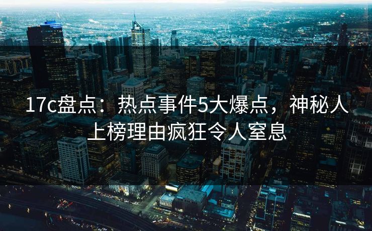 17c盘点：热点事件5大爆点，神秘人上榜理由疯狂令人窒息