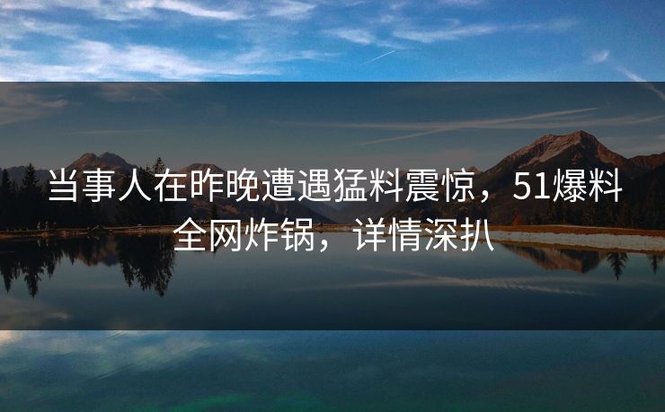 当事人在昨晚遭遇猛料震惊，51爆料全网炸锅，详情深扒