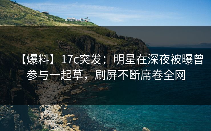 【爆料】17c突发：明星在深夜被曝曾参与一起草，刷屏不断席卷全网