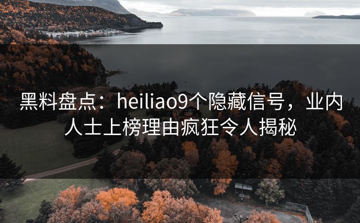 黑料盘点：heiliao9个隐藏信号，业内人士上榜理由疯狂令人揭秘