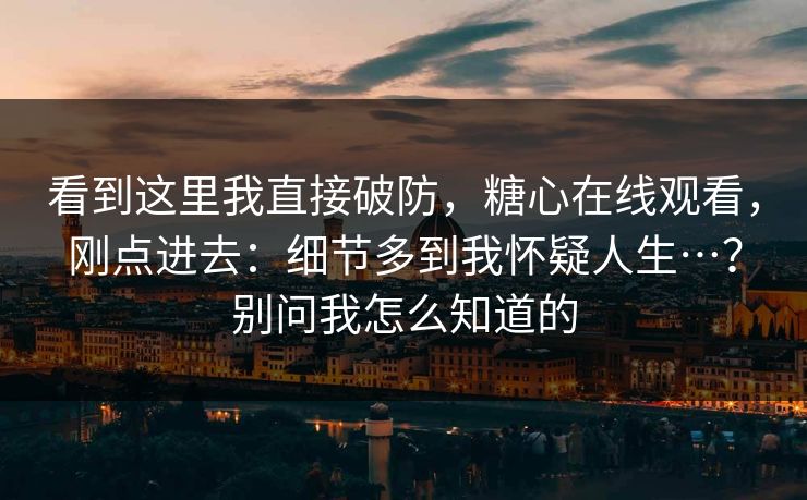看到这里我直接破防，糖心在线观看，刚点进去：细节多到我怀疑人生…？别问我怎么知道的