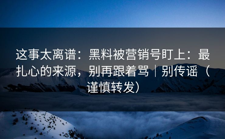 这事太离谱：黑料被营销号盯上：最扎心的来源，别再跟着骂｜别传谣（谨慎转发）