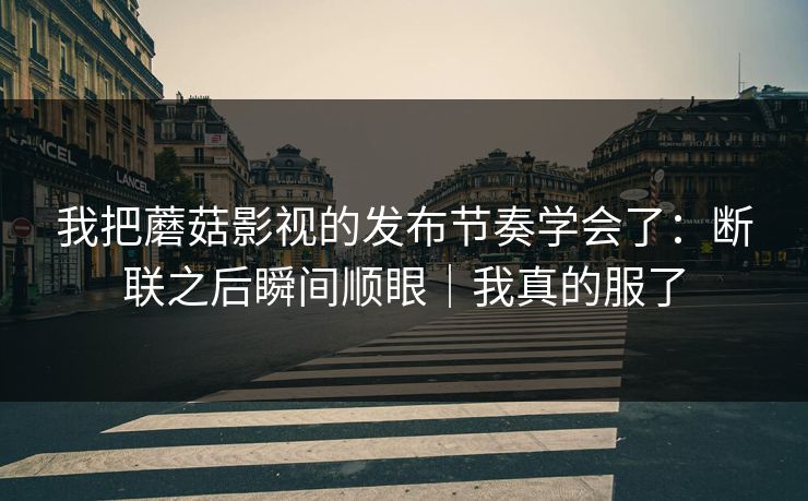 我把蘑菇影视的发布节奏学会了：断联之后瞬间顺眼｜我真的服了