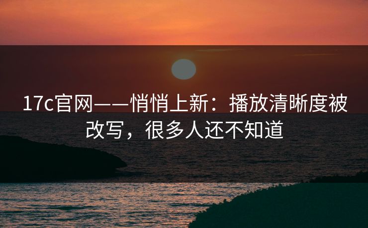17c官网——悄悄上新：播放清晰度被改写，很多人还不知道