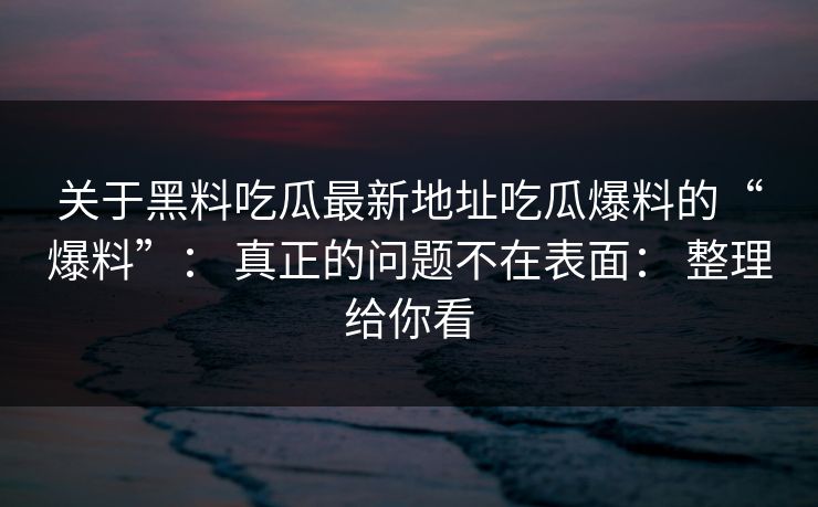 关于黑料吃瓜最新地址吃瓜爆料的“爆料”： 真正的问题不在表面： 整理给你看